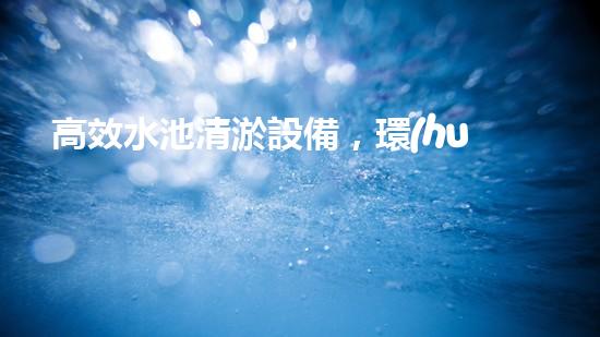 高效水池清淤設備，環(huán)保清潔新選擇！
